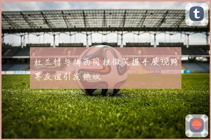 杜兰特与梅西同框微笑握手展现跨界友谊引发热议