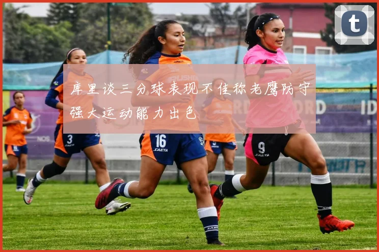 库里谈三分球表现不佳称老鹰防守强大运动能力出色
