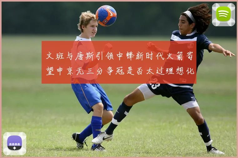 文班与唐斯引领中锋新时代火箭寄望申京无三分争冠是否太过理想化