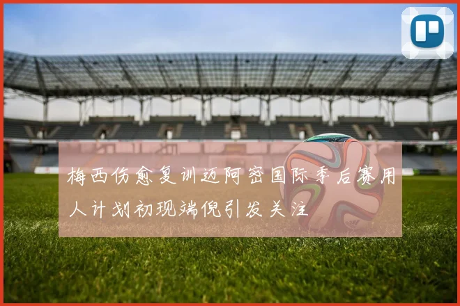 梅西伤愈复训迈阿密国际季后赛用人计划初现端倪引发关注