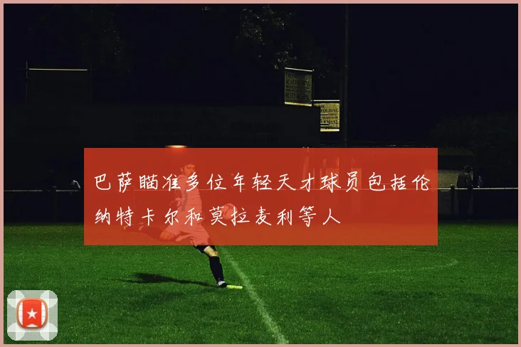 巴萨瞄准多位年轻天才球员包括伦纳特卡尔和莫拉麦利等人