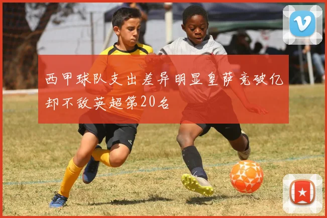 西甲球队支出差异明显皇萨竞破亿却不敌英超第20名