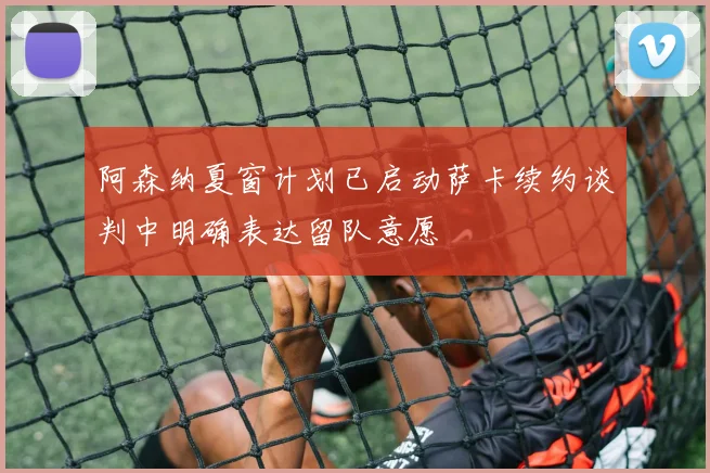 阿森纳夏窗计划已启动萨卡续约谈判中明确表达留队意愿