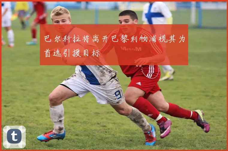 巴尔科拉将离开巴黎利物浦视其为首选引援目标
