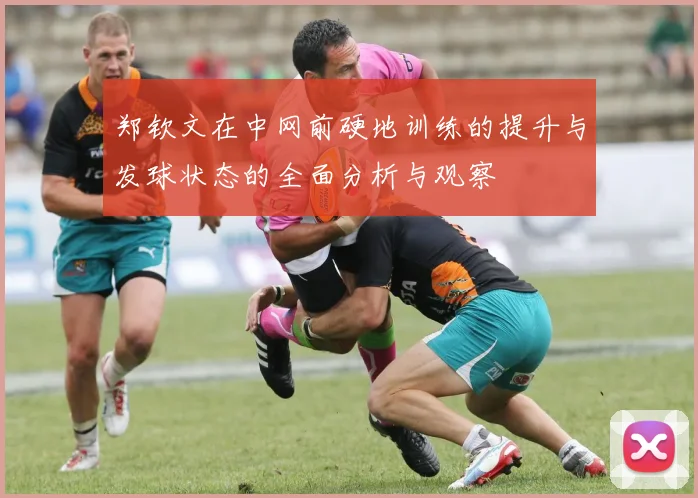 郑钦文在中网前硬地训练的提升与发球状态的全面分析与观察