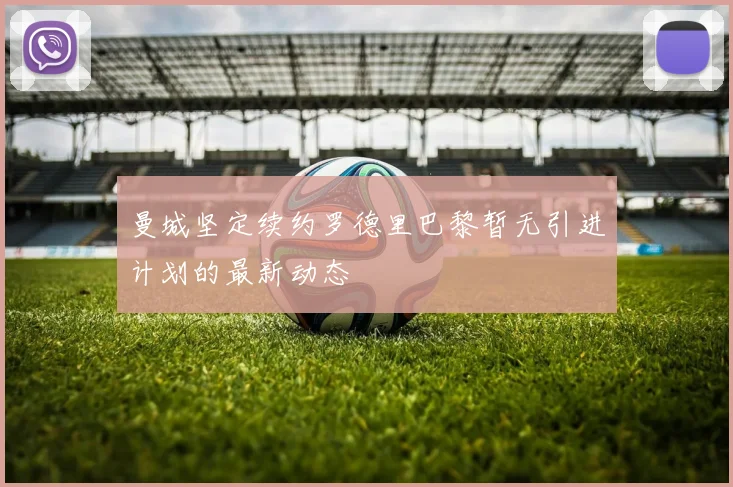 曼城坚定续约罗德里巴黎暂无引进计划的最新动态
