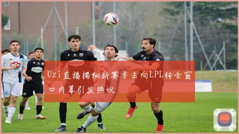 Uzi直播揭秘新赛季去向LPL转会窗口内幕引发热议