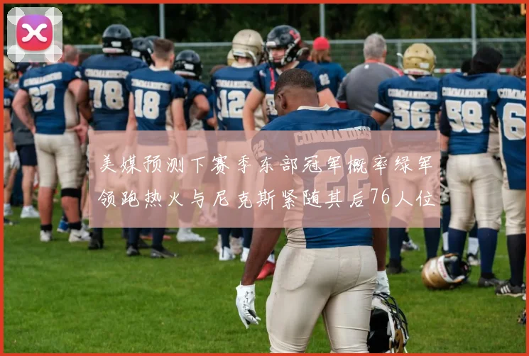 美媒预测下赛季东部冠军概率绿军领跑热火与尼克斯紧随其后76人位列第四