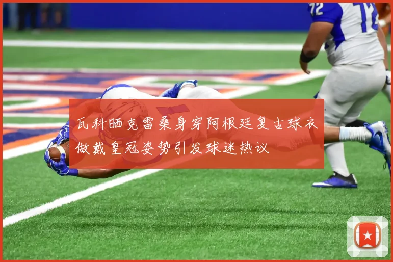 瓦科晒克雷桑身穿阿根廷复古球衣做戴皇冠姿势引发球迷热议