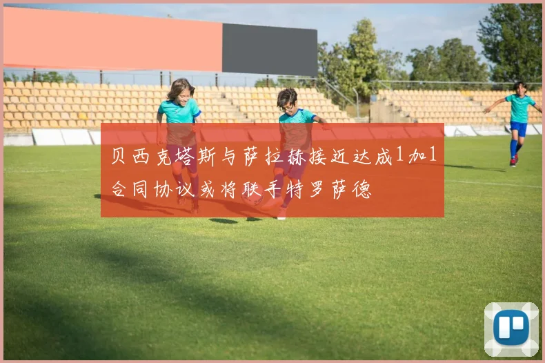 贝西克塔斯与萨拉赫接近达成1加1合同协议或将联手特罗萨德