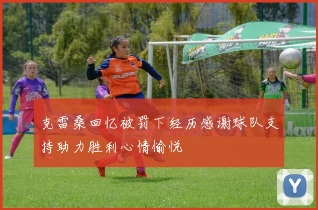 克雷桑回忆被罚下经历感谢球队支持助力胜利心情愉悦