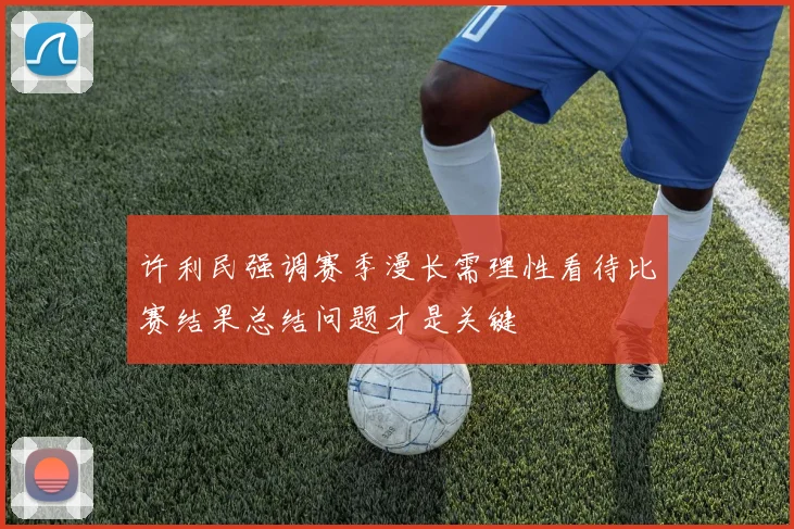 许利民强调赛季漫长需理性看待比赛结果总结问题才是关键