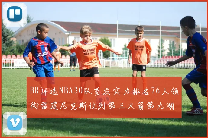 BR评选NBA30队首发实力排名76人领衔雷霆尼克斯位列第三火箭第九湖人第十六