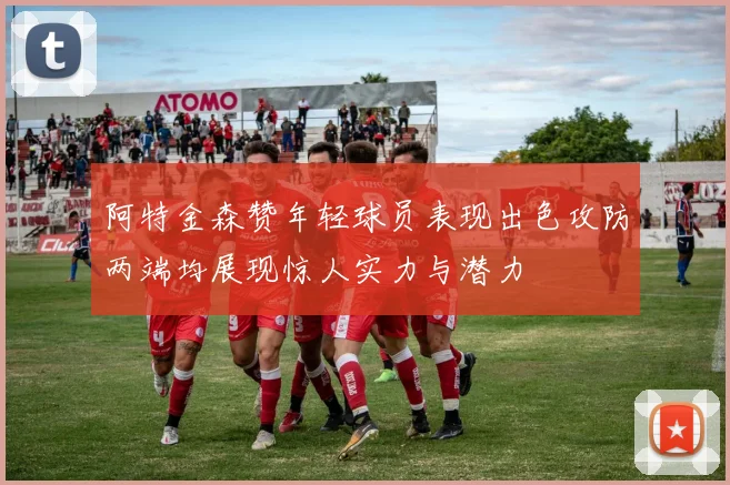 阿特金森赞年轻球员表现出色攻防两端均展现惊人实力与潜力