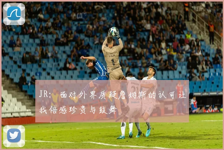 JR：面对外界质疑詹姆斯的认可让我倍感珍贵与鼓舞