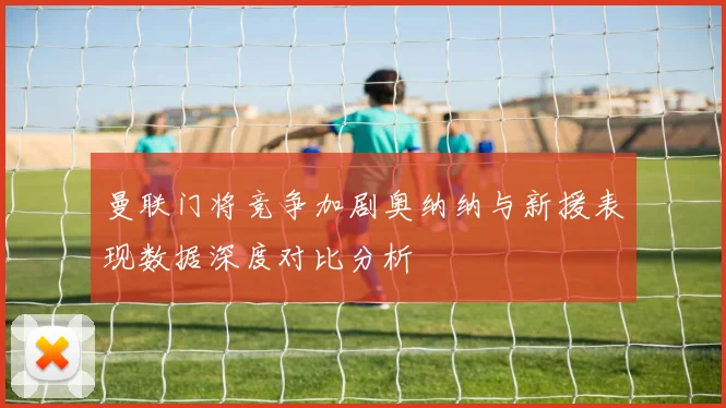 曼联门将竞争加剧奥纳纳与新援表现数据深度对比分析